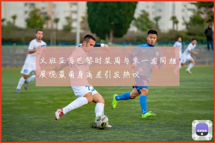 文班亚马巴黎时装周与朱一龙同框展现最萌身高差引发热议