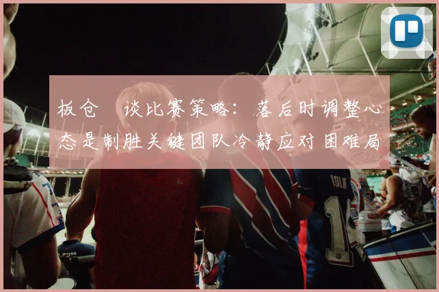板仓滉谈比赛策略：落后时调整心态是制胜关键团队冷静应对困难局面