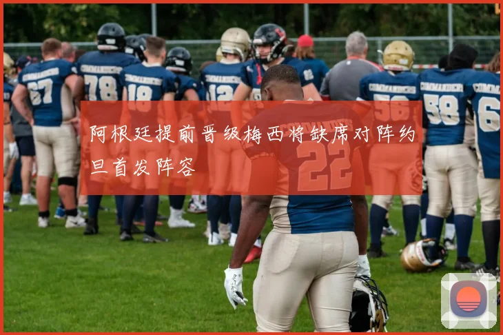 阿根廷提前晋级梅西将缺席对阵约旦首发阵容
