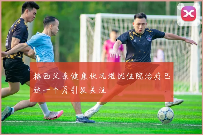 梅西父亲健康状况堪忧住院治疗已达一个月引发关注