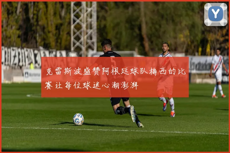 克雷斯波盛赞阿根廷球队梅西的比赛让每位球迷心潮澎湃