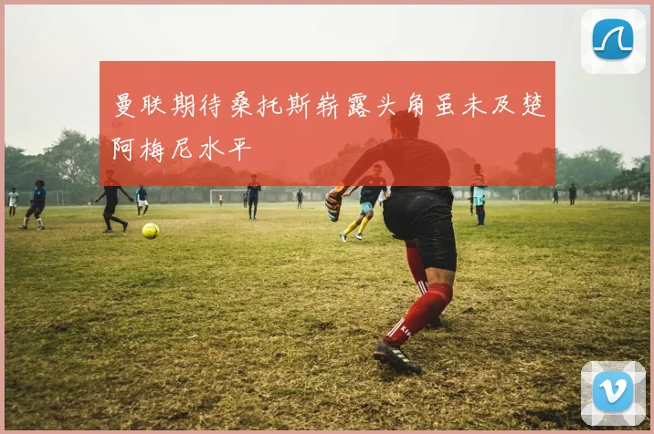 曼联期待桑托斯崭露头角虽未及楚阿梅尼水平