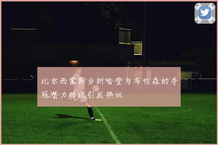 比尔西蒙斯分析哈登与布伦森的夺冠潜力对比引发热议