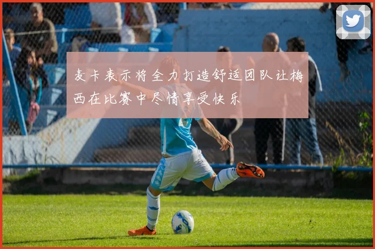 麦卡表示将全力打造舒适团队让梅西在比赛中尽情享受快乐