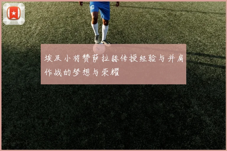 埃及小将赞萨拉赫传授经验与并肩作战的梦想与荣耀