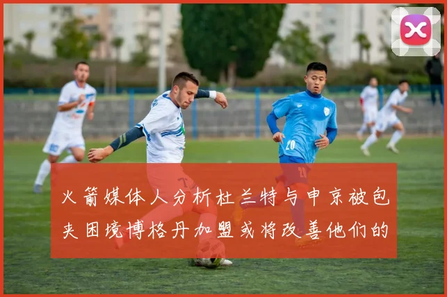 火箭媒体人分析杜兰特与申京被包夹困境博格丹加盟或将改善他们的进攻空间